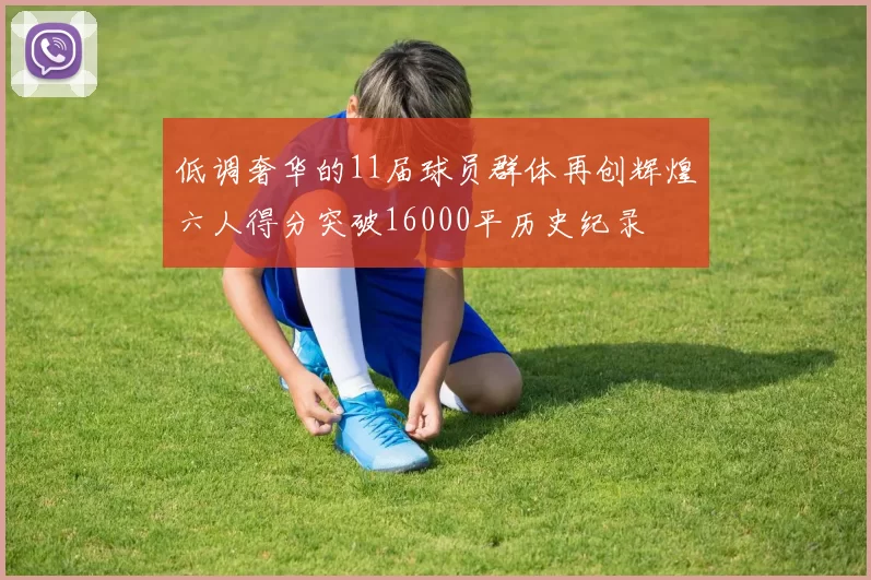 低调奢华的11届球员群体再创辉煌六人得分突破16000平历史纪录