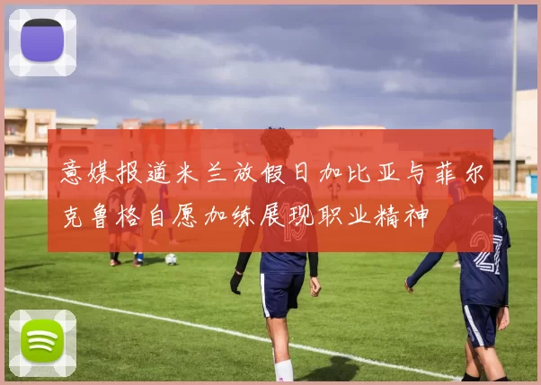 意媒报道米兰放假日加比亚与菲尔克鲁格自愿加练展现职业精神