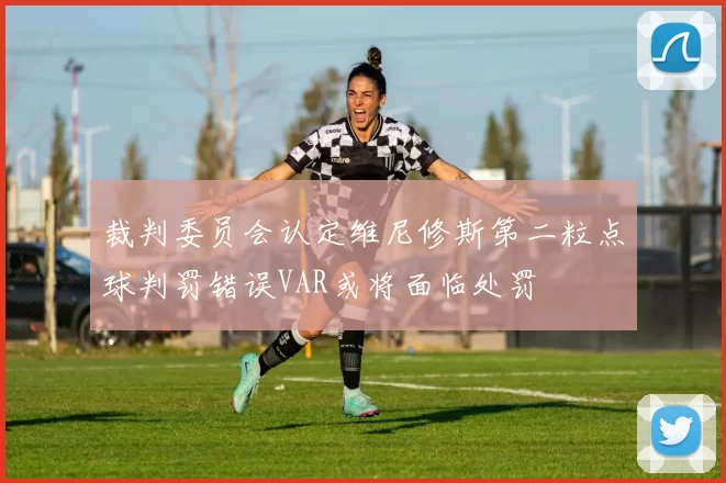 裁判委员会认定维尼修斯第二粒点球判罚错误VAR或将面临处罚