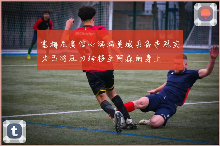 塞梅尼奥信心满满曼城具备夺冠实力已将压力转移至阿森纳身上