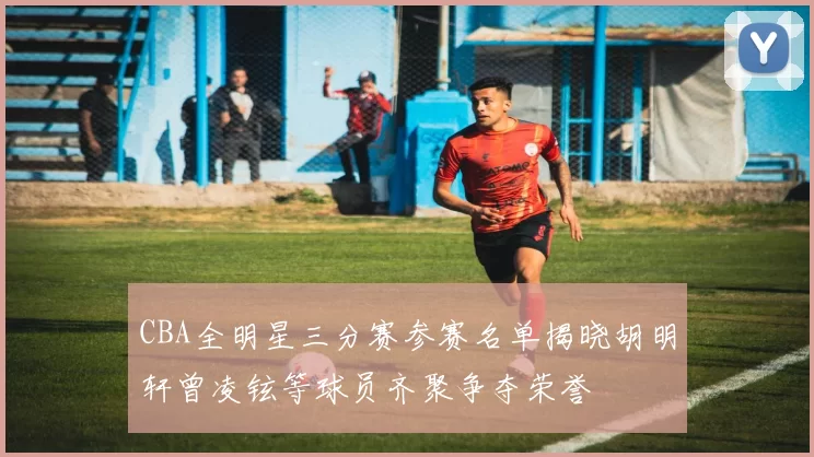 CBA全明星三分赛参赛名单揭晓胡明轩曾凌铉等球员齐聚争夺荣誉