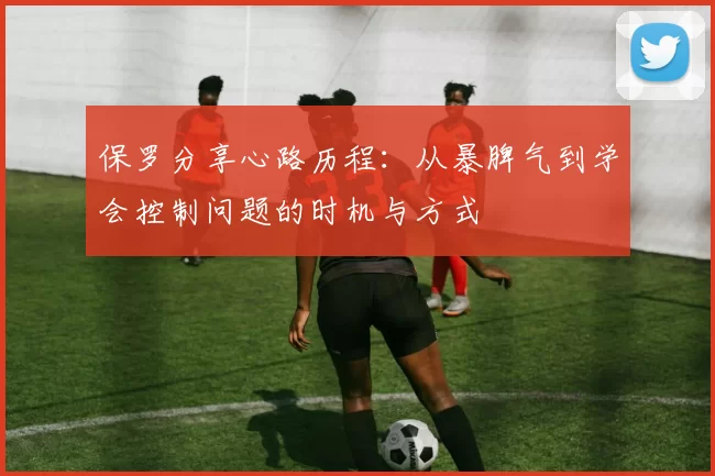 保罗分享心路历程：从暴脾气到学会控制问题的时机与方式