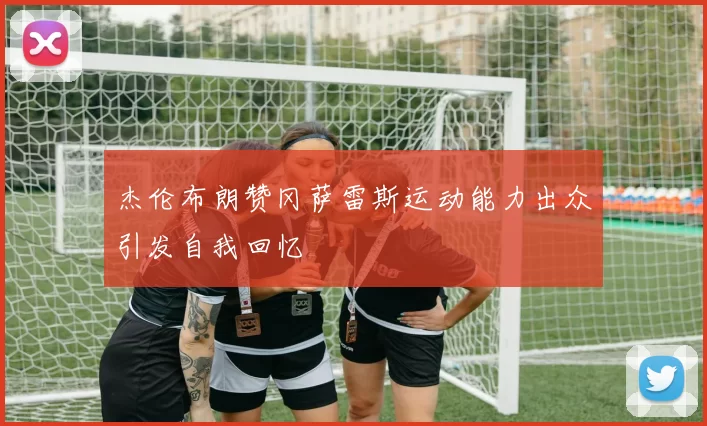 杰伦布朗赞冈萨雷斯运动能力出众引发自我回忆