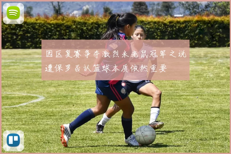 园区复赛争夺激烈米老鼠冠军之说遭保罗否认篮球本质依然重要