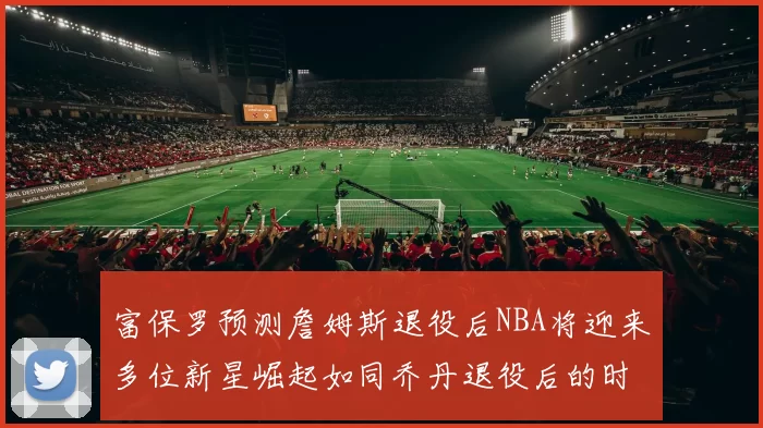富保罗预测詹姆斯退役后NBA将迎来多位新星崛起如同乔丹退役后的时代