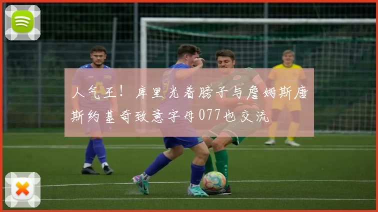人气王！库里光着膀子与詹姆斯唐斯约基奇致意字母077也交流