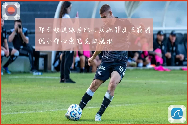 邵子钦进球后比心庆祝引发王霜调侃小邵心意究竟归属谁