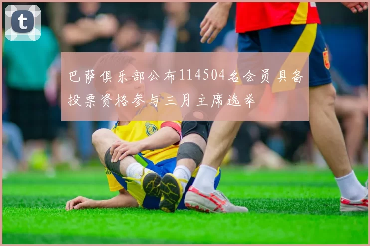巴萨俱乐部公布114504名会员具备投票资格参与三月主席选举